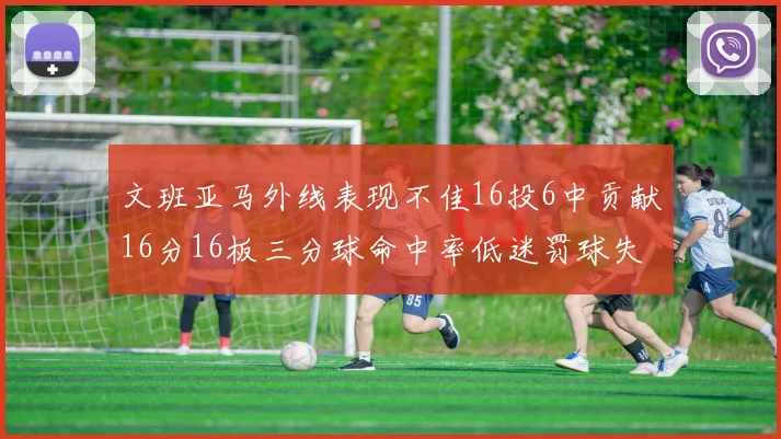 文班亚马外线表现不佳16投6中贡献16分16板三分球命中率低迷罚球失准影响球队表现