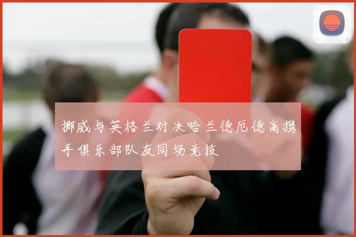 挪威与英格兰对决哈兰德厄德高携手俱乐部队友同场竞技