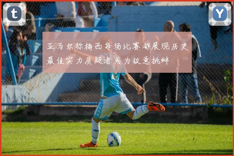 亚马尔称梅西每场比赛都展现历史最佳实力质疑者或为故意挑衅