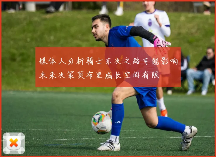 媒体人分析骑士东决之路可能影响未来决策莫布里成长空间有限