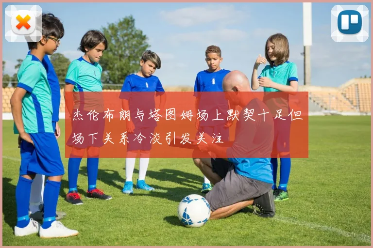 杰伦布朗与塔图姆场上默契十足但场下关系冷淡引发关注