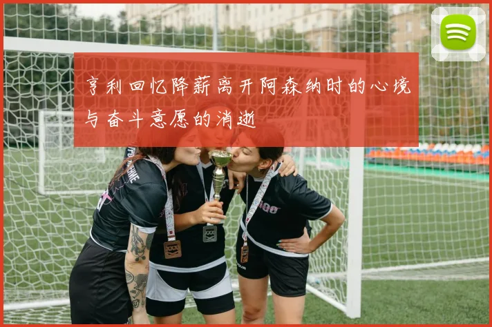亨利回忆降薪离开阿森纳时的心境与奋斗意愿的消逝