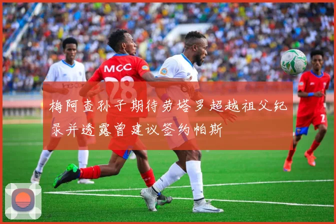 梅阿查孙子期待劳塔罗超越祖父纪录并透露曾建议签约帕斯