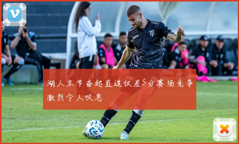 湖人末节奋起直追仅差5分赛场竞争激烈令人叹息