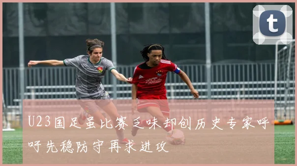 U23国足虽比赛乏味却创历史专家呼吁先稳防守再求进攻