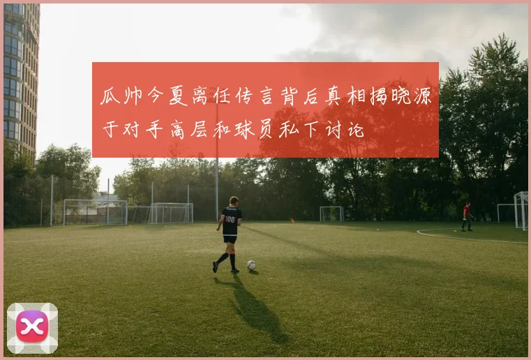 瓜帅今夏离任传言背后真相揭晓源于对手高层和球员私下讨论