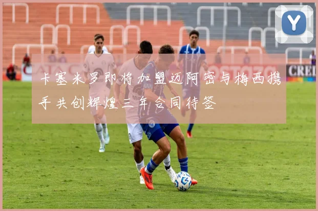 卡塞米罗即将加盟迈阿密与梅西携手共创辉煌三年合同待签