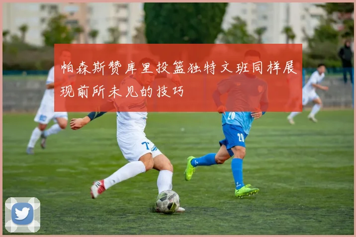 帕森斯赞库里投篮独特文班同样展现前所未见的技巧