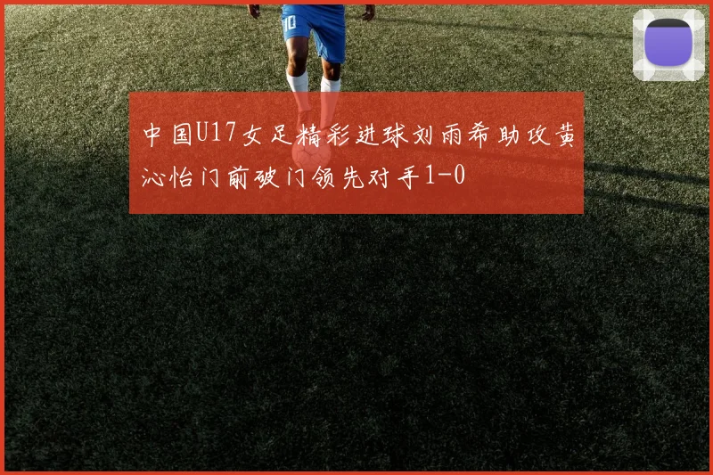 中国U17女足精彩进球刘雨希助攻黄沁怡门前破门领先对手1-0