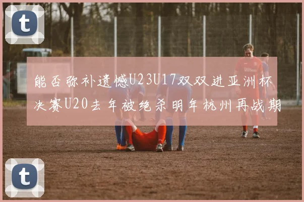 能否弥补遗憾U23U17双双进亚洲杯决赛U20去年被绝杀明年杭州再战期待辉煌