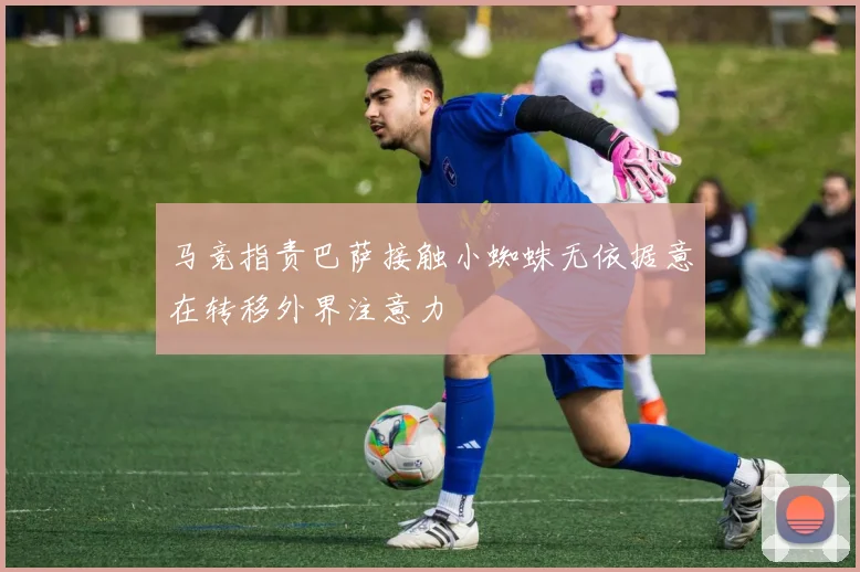 马竞指责巴萨接触小蜘蛛无依据意在转移外界注意力