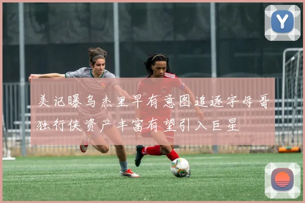 美记曝乌杰里早有意图追逐字母哥独行侠资产丰富有望引入巨星