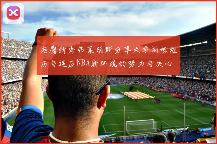 老鹰新秀弗莱明斯分享大学训练经历与适应NBA新环境的努力与决心