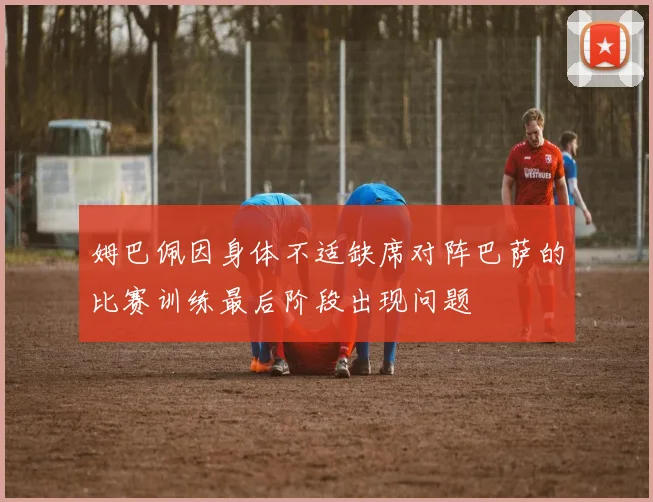 姆巴佩因身体不适缺席对阵巴萨的比赛训练最后阶段出现问题
