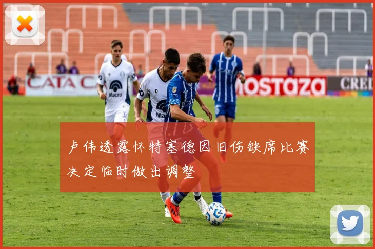 卢伟透露怀特塞德因旧伤缺席比赛决定临时做出调整