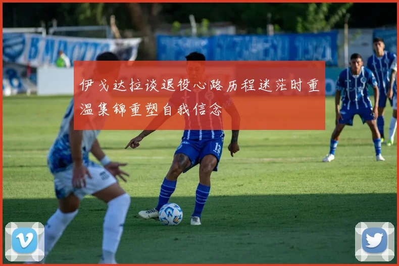 伊戈达拉谈退役心路历程迷茫时重温集锦重塑自我信念