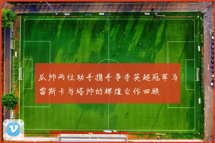 瓜帅两位助手携手争夺英超冠军马雷斯卡与塔帅的辉煌合作回顾