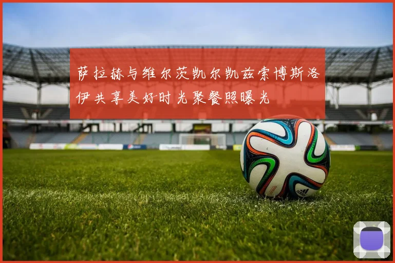 萨拉赫与维尔茨凯尔凯兹索博斯洛伊共享美好时光聚餐照曝光
