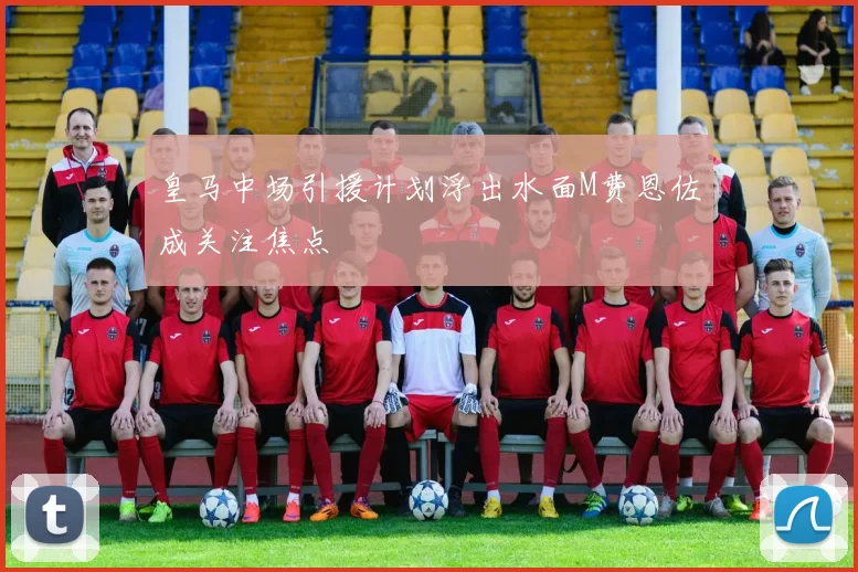 皇马中场引援计划浮出水面M费恩佐成关注焦点