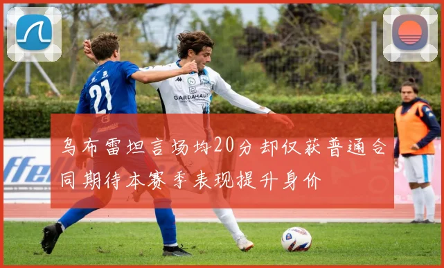 乌布雷坦言场均20分却仅获普通合同期待本赛季表现提升身价