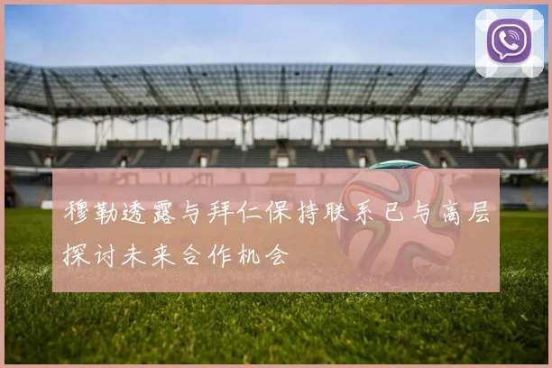 穆勒透露与拜仁保持联系已与高层探讨未来合作机会