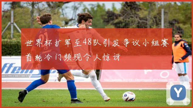 世界杯扩军至48队引发争议小组赛首轮冷门频现令人惊讶