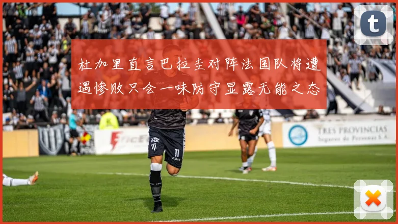 杜加里直言巴拉圭对阵法国队将遭遇惨败只会一味防守显露无能之态