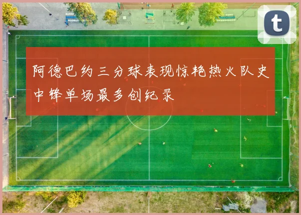 阿德巴约三分球表现惊艳热火队史中锋单场最多创纪录