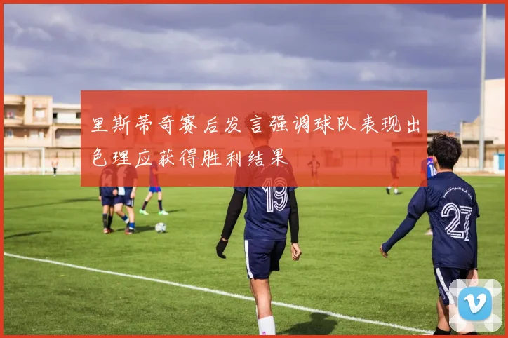 里斯蒂奇赛后发言强调球队表现出色理应获得胜利结果